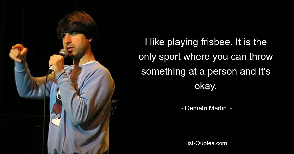 I like playing frisbee. It is the only sport where you can throw something at a person and it's okay. — © Demetri Martin