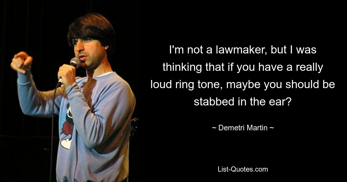 I'm not a lawmaker, but I was thinking that if you have a really loud ring tone, maybe you should be stabbed in the ear? — © Demetri Martin