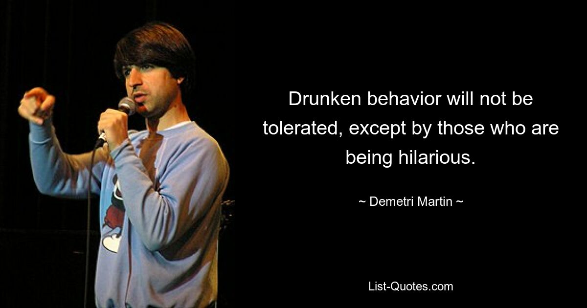 Drunken behavior will not be tolerated, except by those who are being hilarious. — © Demetri Martin