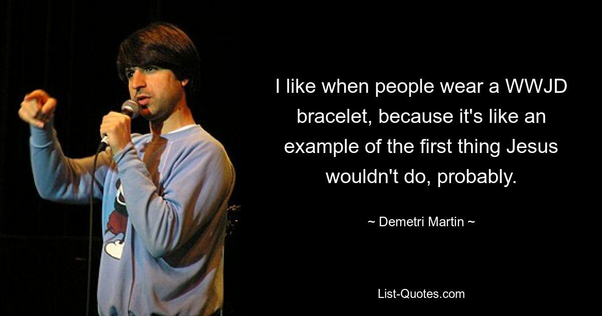 I like when people wear a WWJD bracelet, because it's like an example of the first thing Jesus wouldn't do, probably. — © Demetri Martin