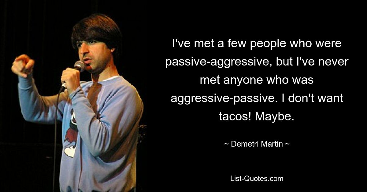 I've met a few people who were passive-aggressive, but I've never met anyone who was aggressive-passive. I don't want tacos! Maybe. — © Demetri Martin