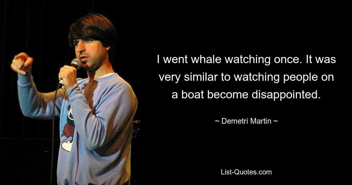 I went whale watching once. It was very similar to watching people on a boat become disappointed. — © Demetri Martin