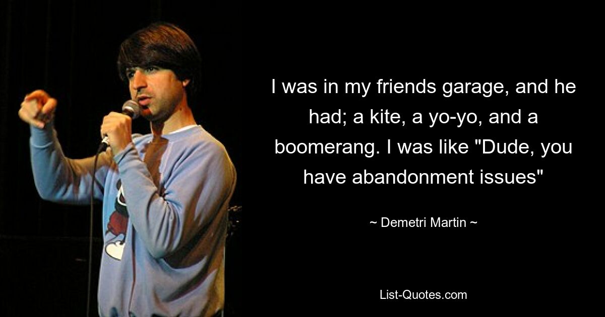 I was in my friends garage, and he had; a kite, a yo-yo, and a boomerang. I was like "Dude, you have abandonment issues" — © Demetri Martin