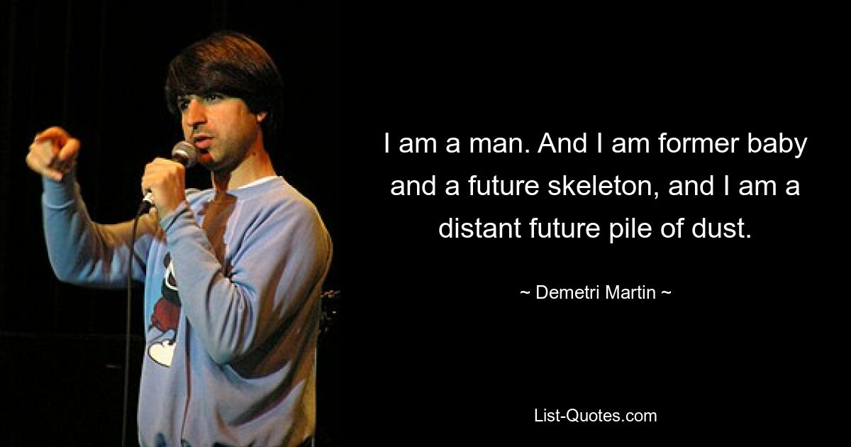 I am a man. And I am former baby and a future skeleton, and I am a distant future pile of dust. — © Demetri Martin