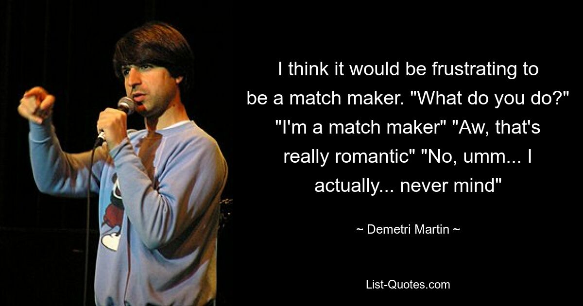 I think it would be frustrating to be a match maker. "What do you do?" "I'm a match maker" "Aw, that's really romantic" "No, umm... I actually... never mind" — © Demetri Martin