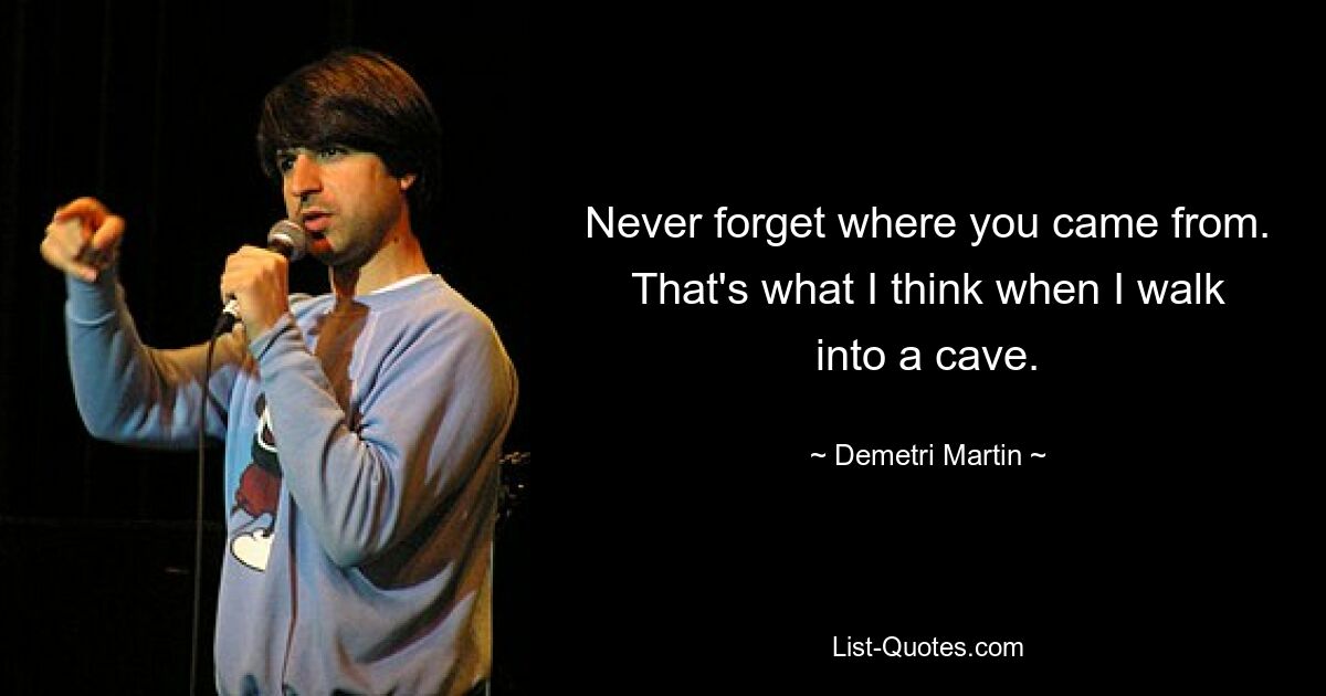 Never forget where you came from. That's what I think when I walk into a cave. — © Demetri Martin