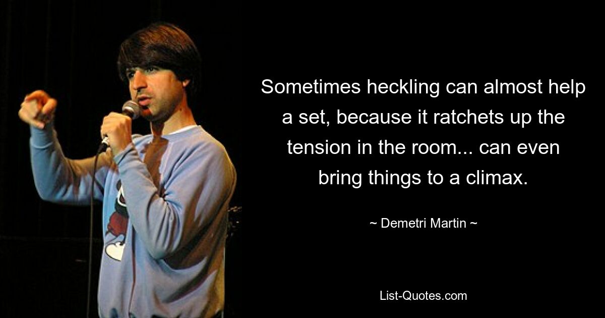 Sometimes heckling can almost help a set, because it ratchets up the tension in the room... can even bring things to a climax. — © Demetri Martin