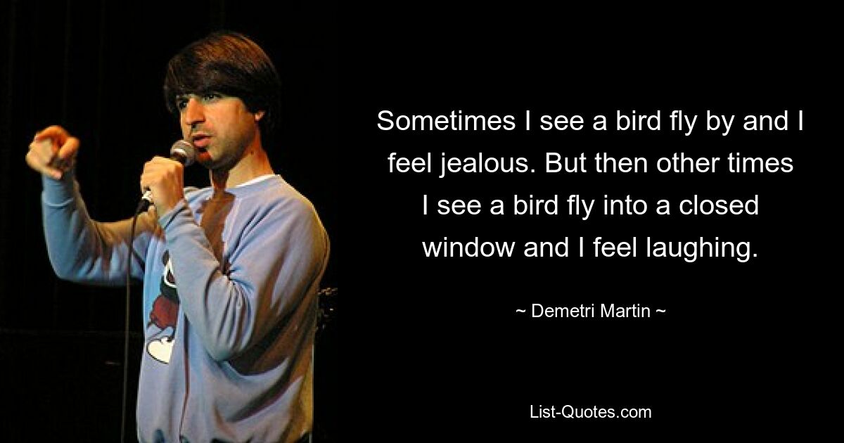 Sometimes I see a bird fly by and I feel jealous. But then other times I see a bird fly into a closed window and I feel laughing. — © Demetri Martin