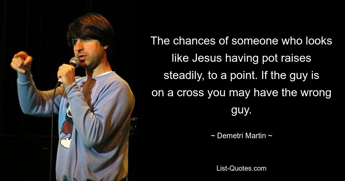 The chances of someone who looks like Jesus having pot raises steadily, to a point. If the guy is on a cross you may have the wrong guy. — © Demetri Martin