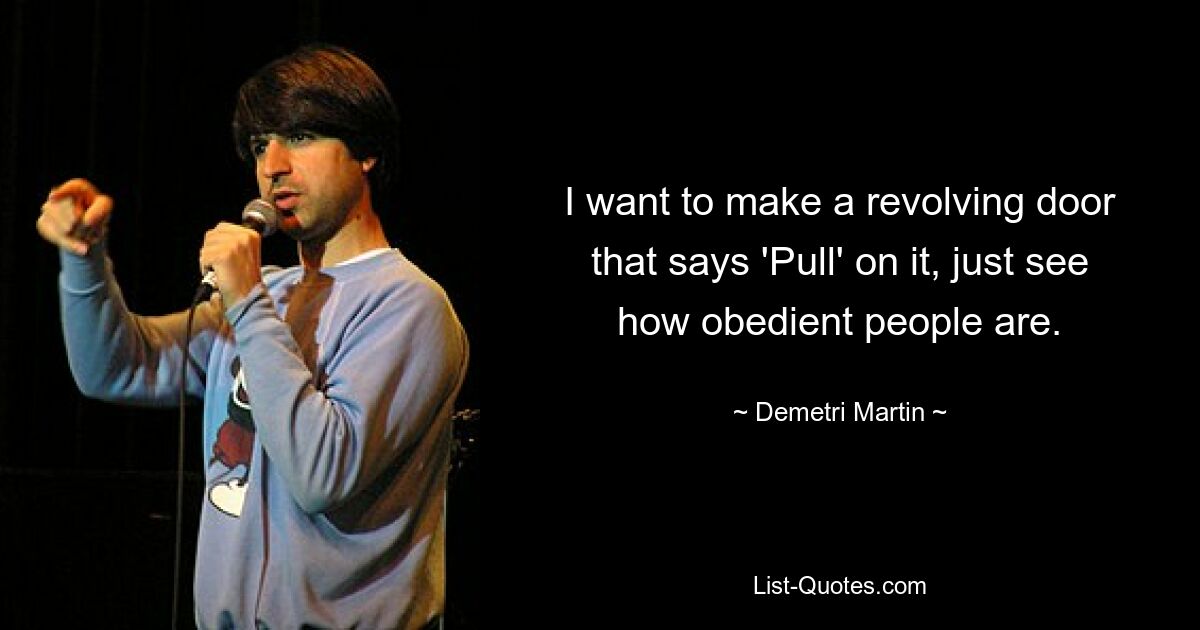 I want to make a revolving door that says 'Pull' on it, just see how obedient people are. — © Demetri Martin