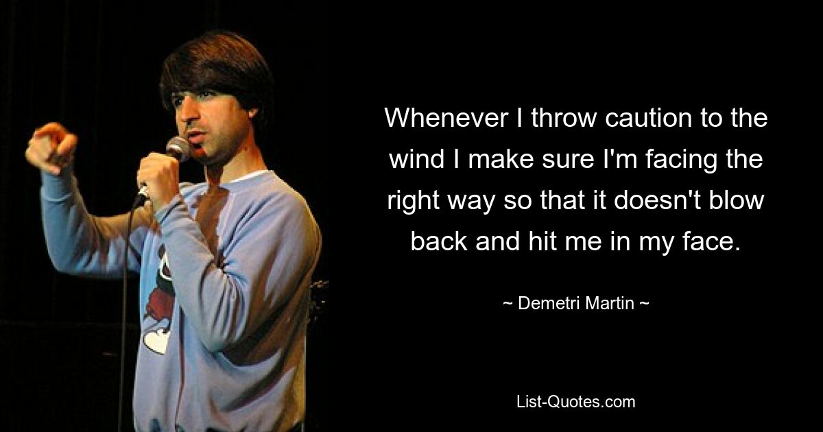 Whenever I throw caution to the wind I make sure I'm facing the right way so that it doesn't blow back and hit me in my face. — © Demetri Martin