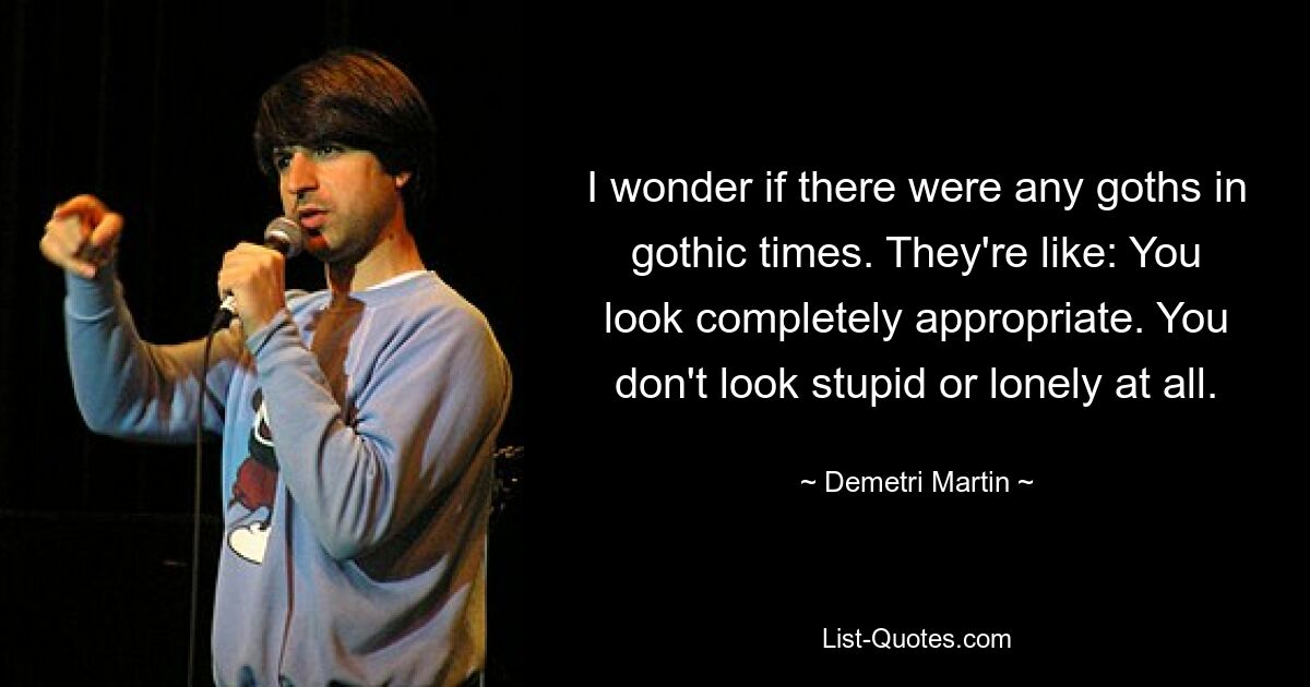 I wonder if there were any goths in gothic times. They're like: You look completely appropriate. You don't look stupid or lonely at all. — © Demetri Martin