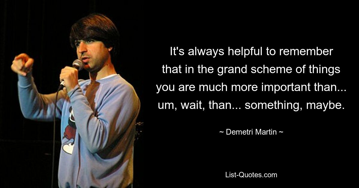 It's always helpful to remember that in the grand scheme of things you are much more important than... um, wait, than... something, maybe. — © Demetri Martin