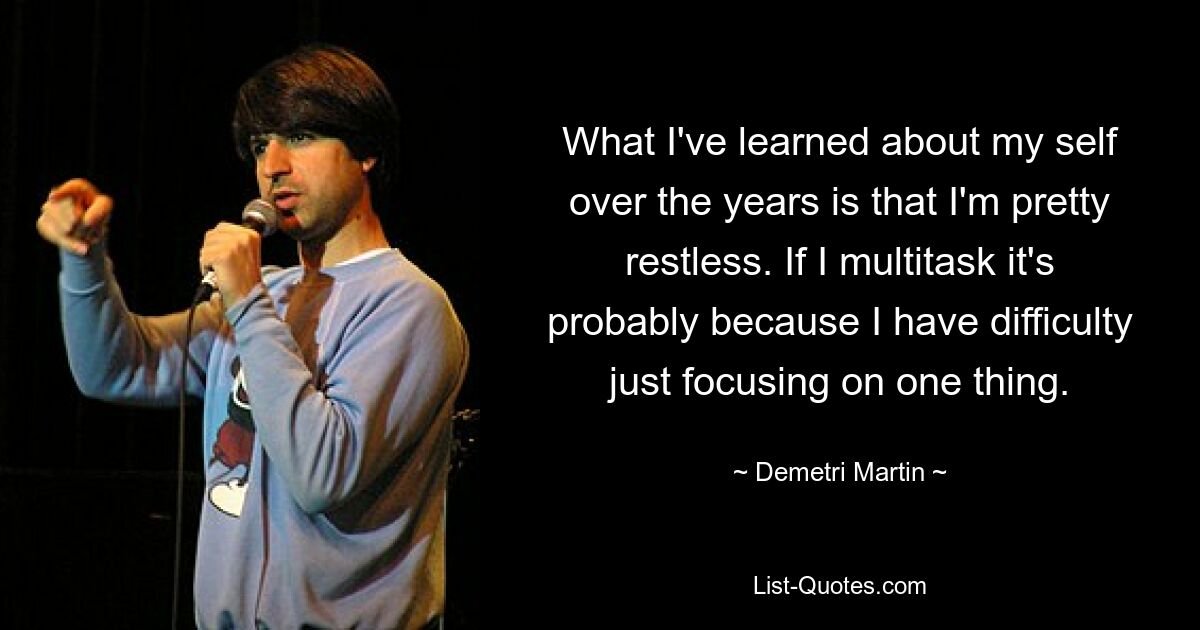 What I've learned about my self over the years is that I'm pretty restless. If I multitask it's probably because I have difficulty just focusing on one thing. — © Demetri Martin