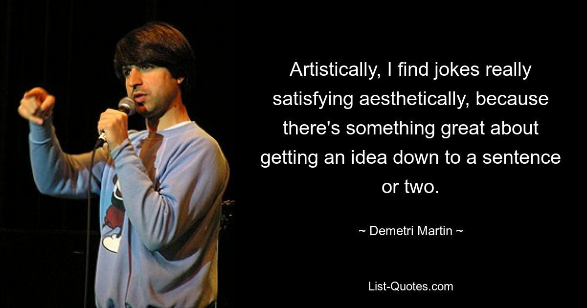 Artistically, I find jokes really satisfying aesthetically, because there's something great about getting an idea down to a sentence or two. — © Demetri Martin