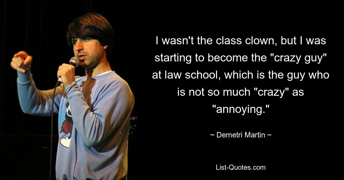 I wasn't the class clown, but I was starting to become the "crazy guy" at law school, which is the guy who is not so much "crazy" as "annoying." — © Demetri Martin