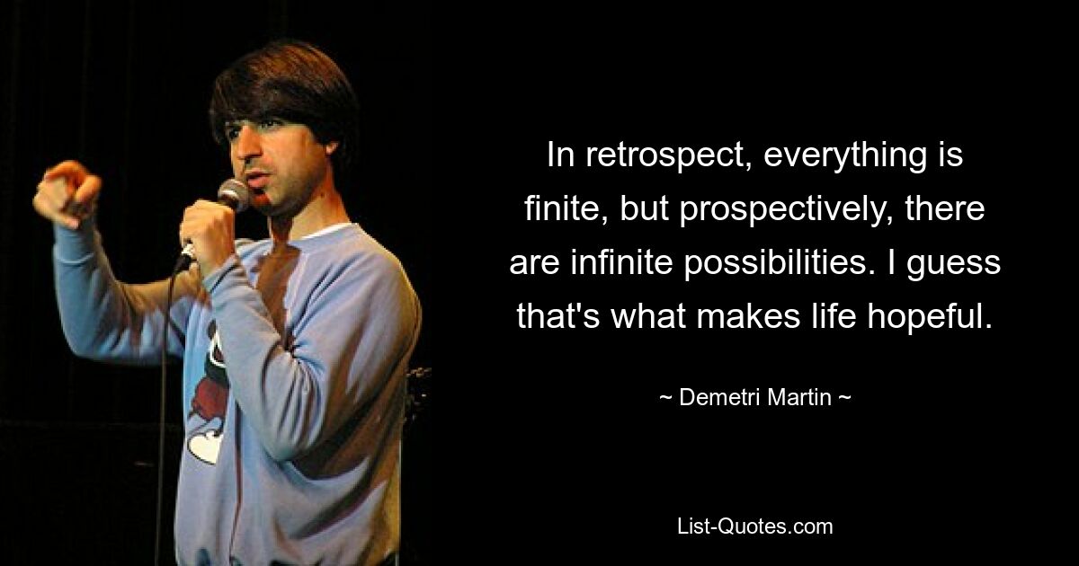 In retrospect, everything is finite, but prospectively, there are infinite possibilities. I guess that's what makes life hopeful. — © Demetri Martin