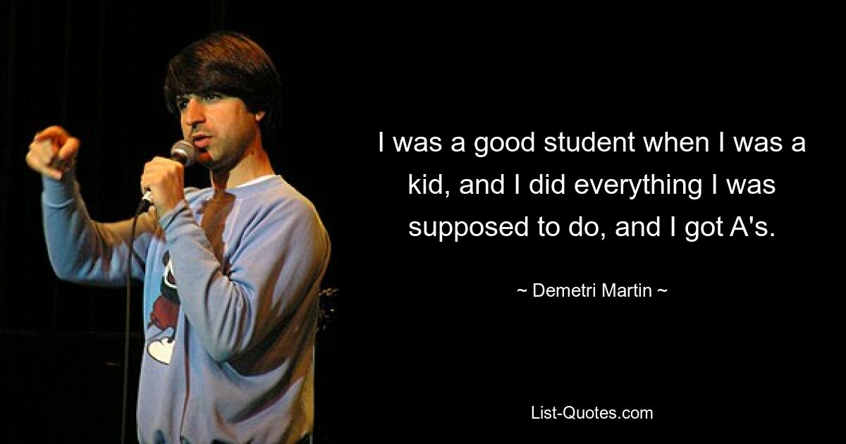 I was a good student when I was a kid, and I did everything I was supposed to do, and I got A's. — © Demetri Martin