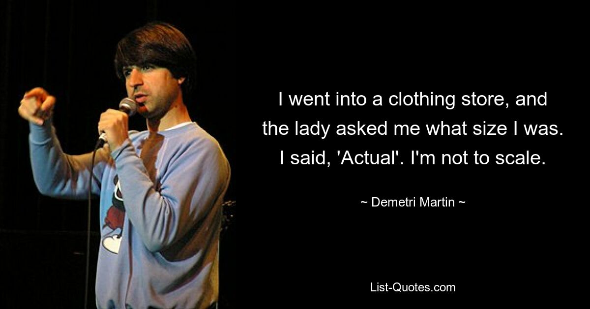 I went into a clothing store, and the lady asked me what size I was. I said, 'Actual'. I'm not to scale. — © Demetri Martin