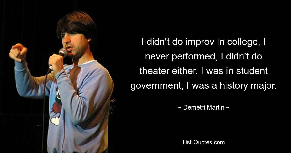 I didn't do improv in college, I never performed, I didn't do theater either. I was in student government, I was a history major. — © Demetri Martin