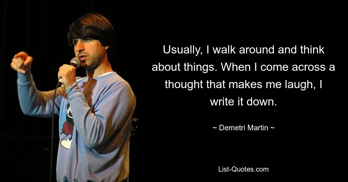 Usually, I walk around and think about things. When I come across a thought that makes me laugh, I write it down. — © Demetri Martin