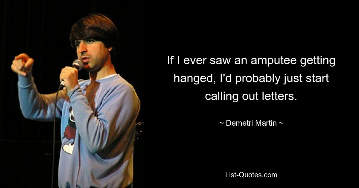 If I ever saw an amputee getting hanged, I'd probably just start calling out letters. — © Demetri Martin