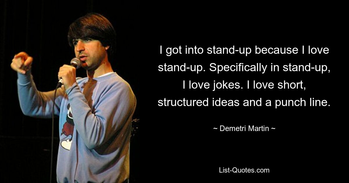 I got into stand-up because I love stand-up. Specifically in stand-up, I love jokes. I love short, structured ideas and a punch line. — © Demetri Martin