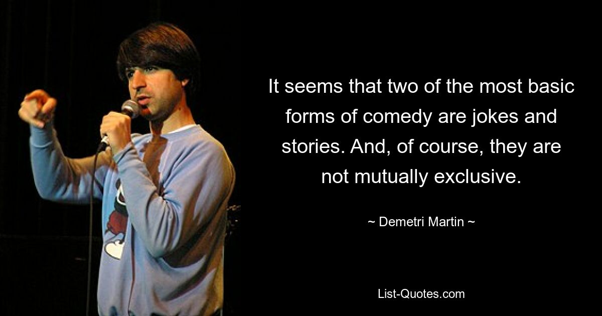 It seems that two of the most basic forms of comedy are jokes and stories. And, of course, they are not mutually exclusive. — © Demetri Martin