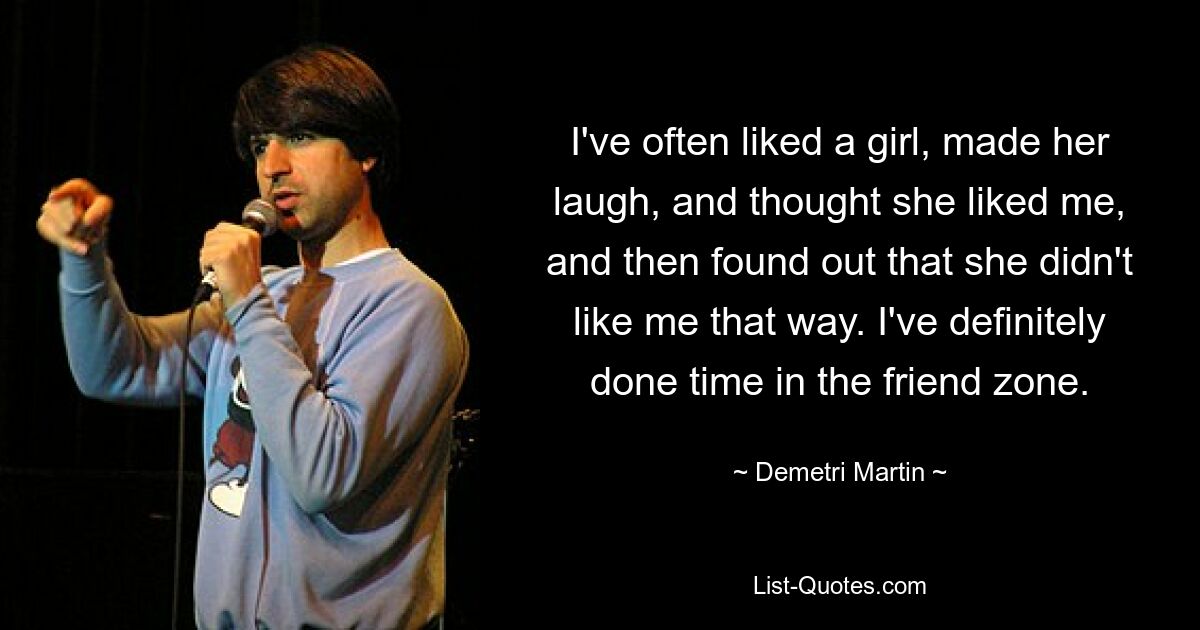 I've often liked a girl, made her laugh, and thought she liked me, and then found out that she didn't like me that way. I've definitely done time in the friend zone. — © Demetri Martin