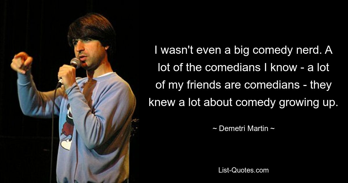 I wasn't even a big comedy nerd. A lot of the comedians I know - a lot of my friends are comedians - they knew a lot about comedy growing up. — © Demetri Martin