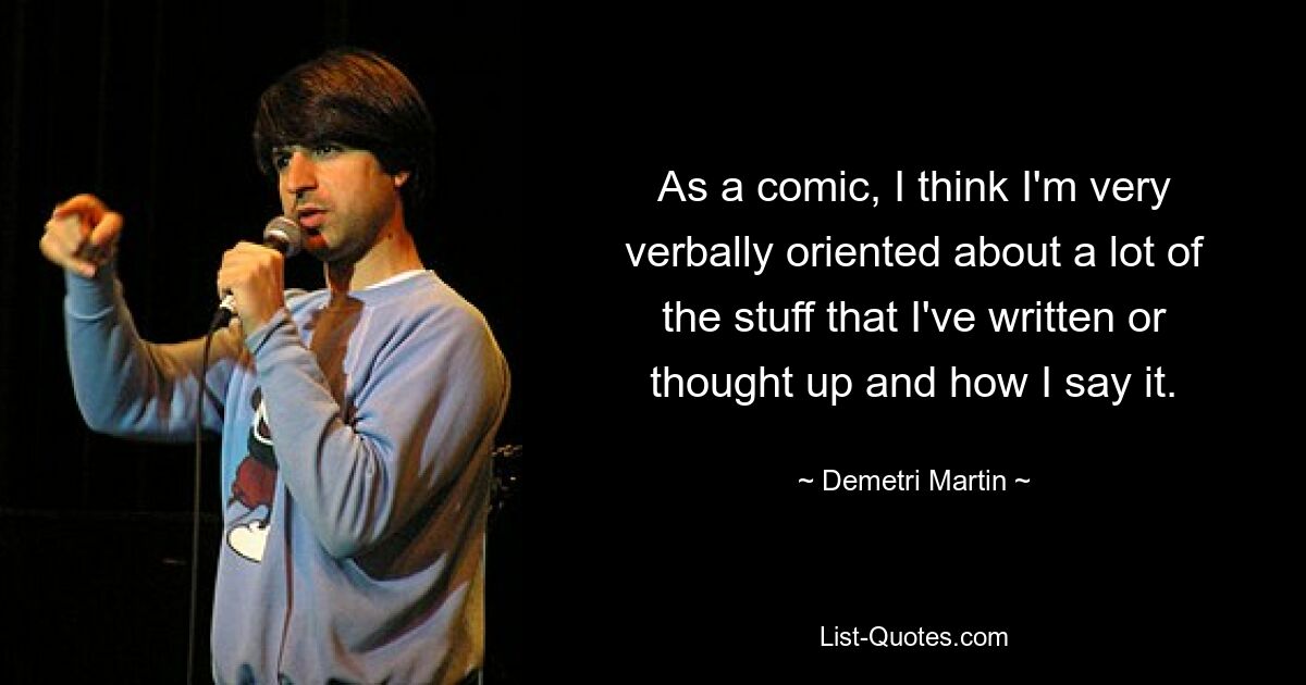 As a comic, I think I'm very verbally oriented about a lot of the stuff that I've written or thought up and how I say it. — © Demetri Martin