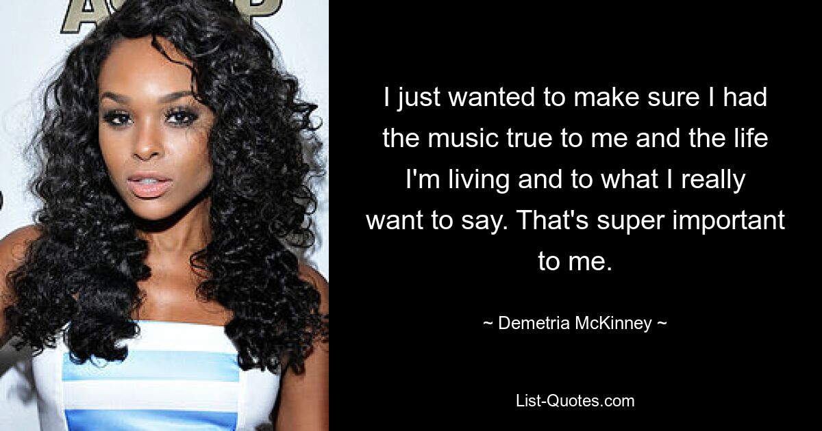 I just wanted to make sure I had the music true to me and the life I'm living and to what I really want to say. That's super important to me. — © Demetria McKinney