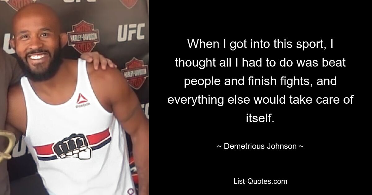 When I got into this sport, I thought all I had to do was beat people and finish fights, and everything else would take care of itself. — © Demetrious Johnson