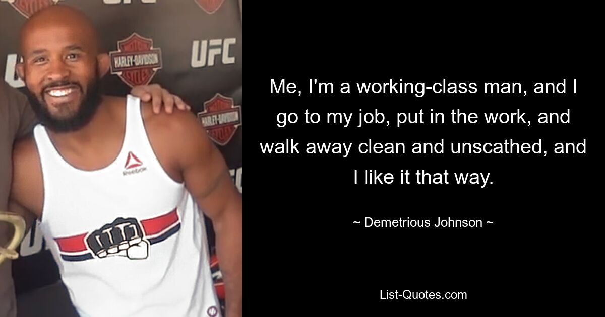 Me, I'm a working-class man, and I go to my job, put in the work, and walk away clean and unscathed, and I like it that way. — © Demetrious Johnson