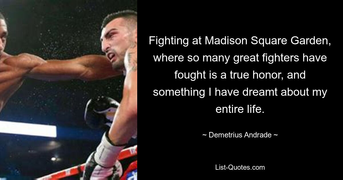 Fighting at Madison Square Garden, where so many great fighters have fought is a true honor, and something I have dreamt about my entire life. — © Demetrius Andrade