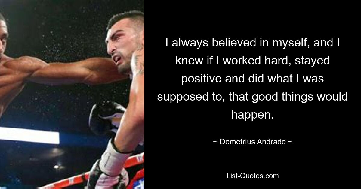 I always believed in myself, and I knew if I worked hard, stayed positive and did what I was supposed to, that good things would happen. — © Demetrius Andrade