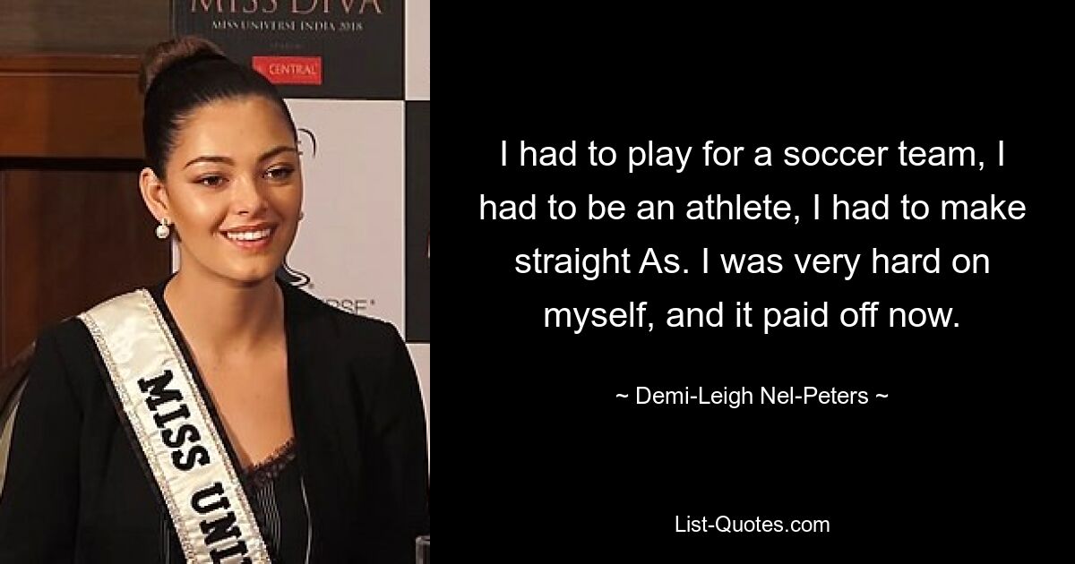 I had to play for a soccer team, I had to be an athlete, I had to make straight As. I was very hard on myself, and it paid off now. — © Demi-Leigh Nel-Peters