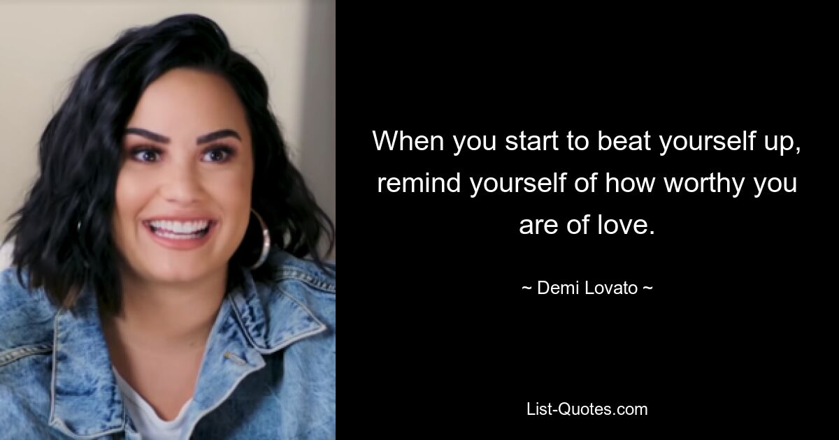 When you start to beat yourself up, remind yourself of how worthy you are of love. — © Demi Lovato