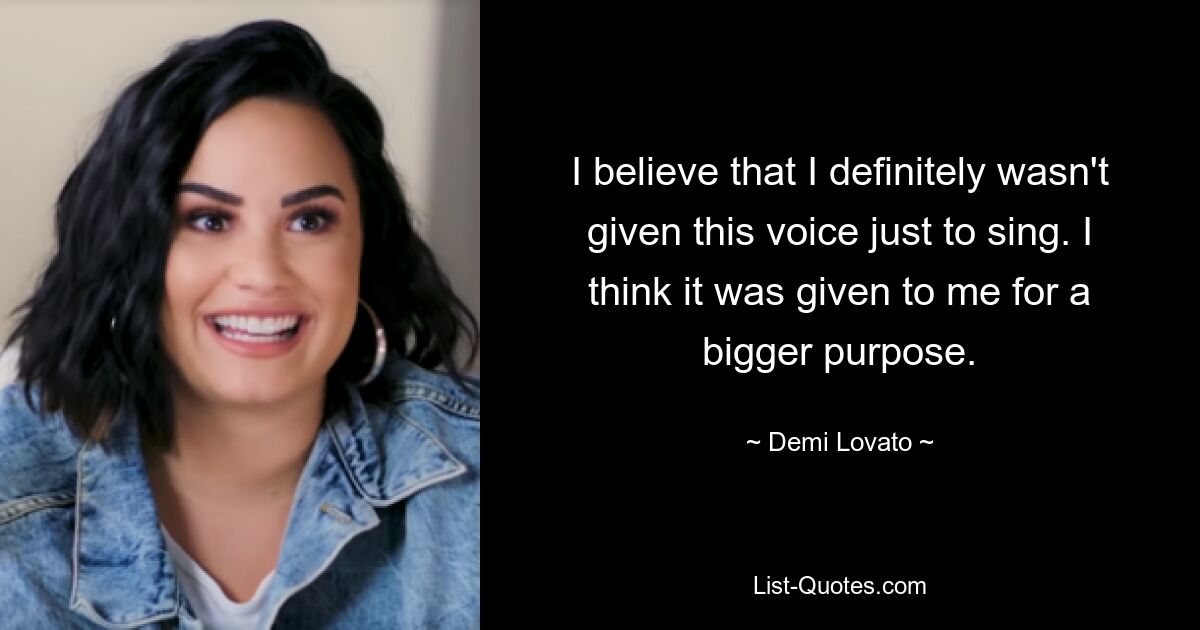 I believe that I definitely wasn't given this voice just to sing. I think it was given to me for a bigger purpose. — © Demi Lovato