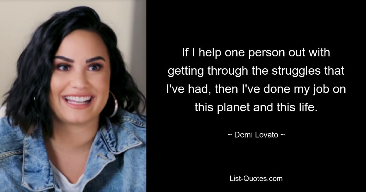 If I help one person out with getting through the struggles that I've had, then I've done my job on this planet and this life. — © Demi Lovato