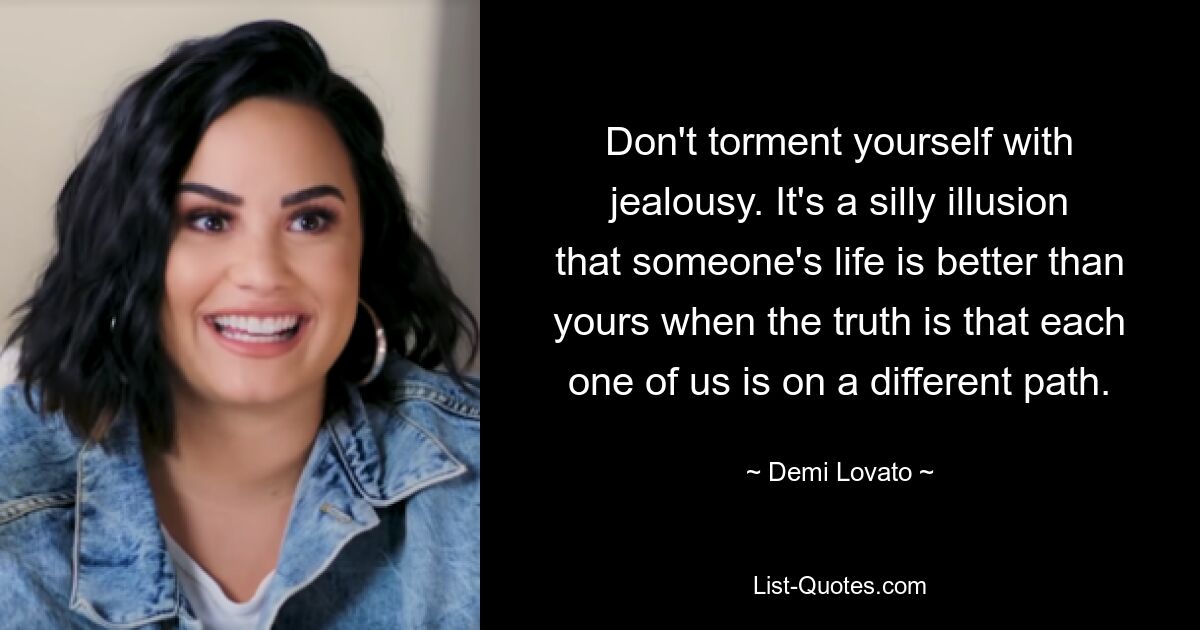 Don't torment yourself with jealousy. It's a silly illusion that someone's life is better than yours when the truth is that each one of us is on a different path. — © Demi Lovato