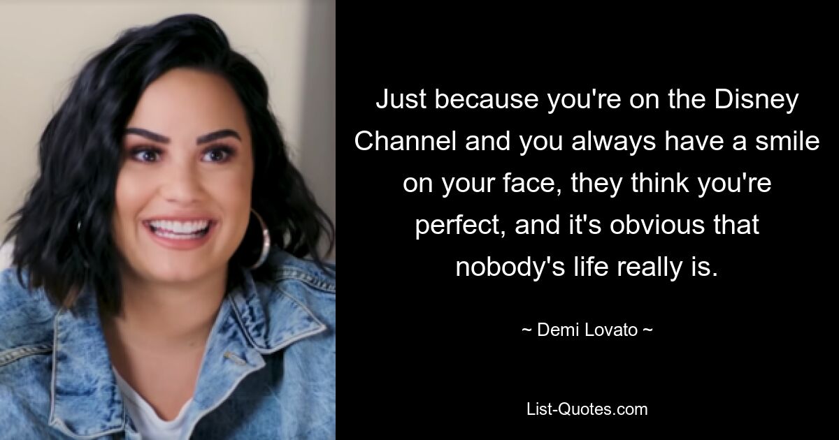 Just because you're on the Disney Channel and you always have a smile on your face, they think you're perfect, and it's obvious that nobody's life really is. — © Demi Lovato