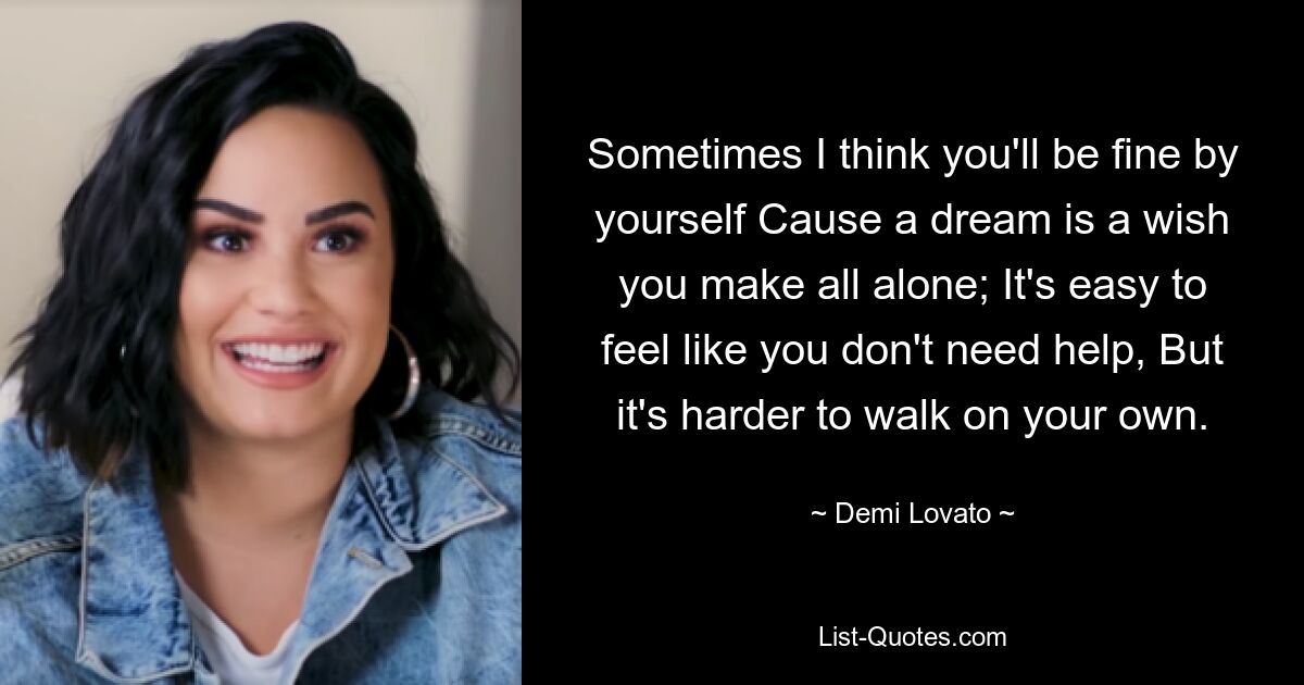 Sometimes I think you'll be fine by yourself Cause a dream is a wish you make all alone; It's easy to feel like you don't need help, But it's harder to walk on your own. — © Demi Lovato