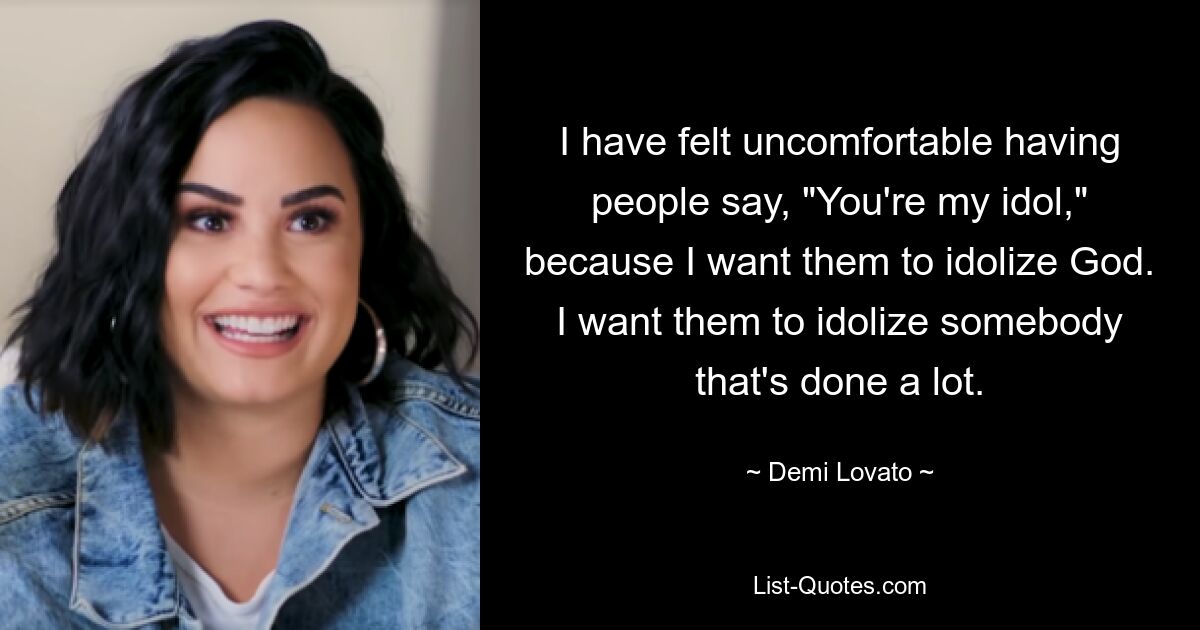 I have felt uncomfortable having people say, "You're my idol," because I want them to idolize God. I want them to idolize somebody that's done a lot. — © Demi Lovato