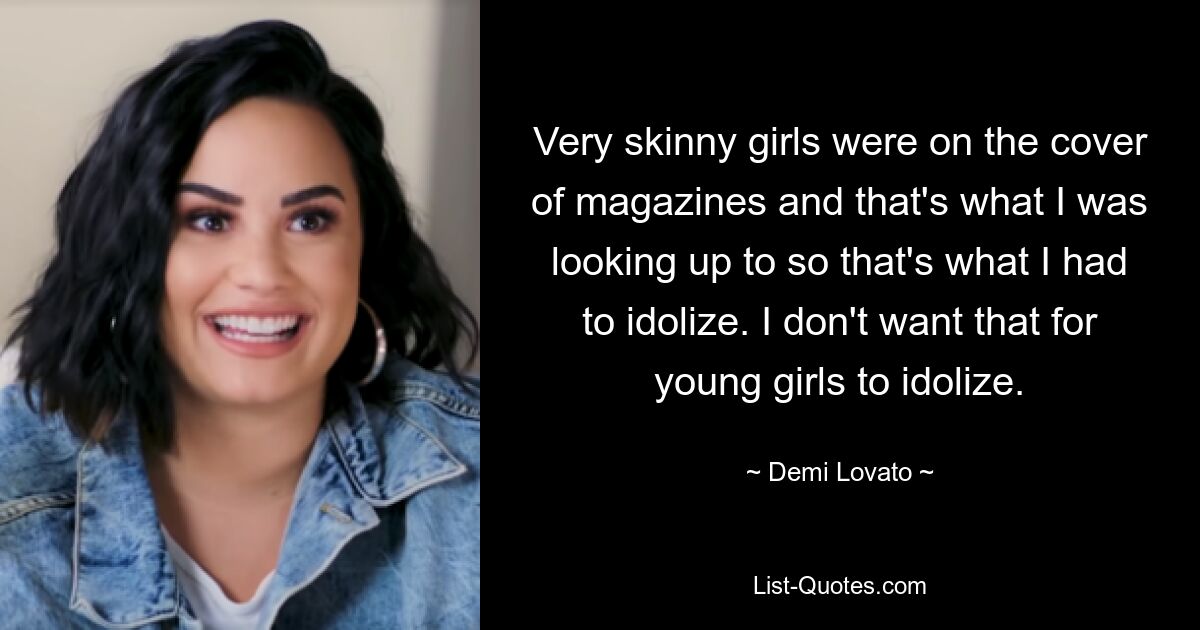 Very skinny girls were on the cover of magazines and that's what I was looking up to so that's what I had to idolize. I don't want that for young girls to idolize. — © Demi Lovato