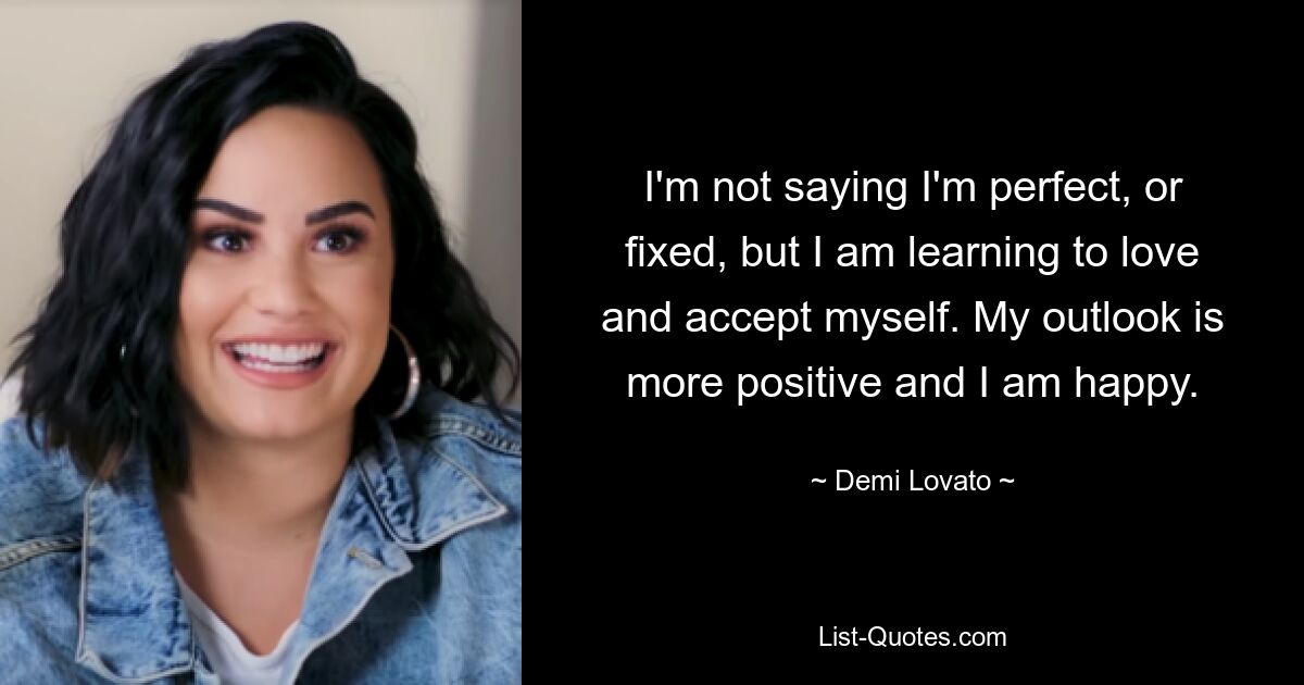 I'm not saying I'm perfect, or fixed, but I am learning to love and accept myself. My outlook is more positive and I am happy. — © Demi Lovato