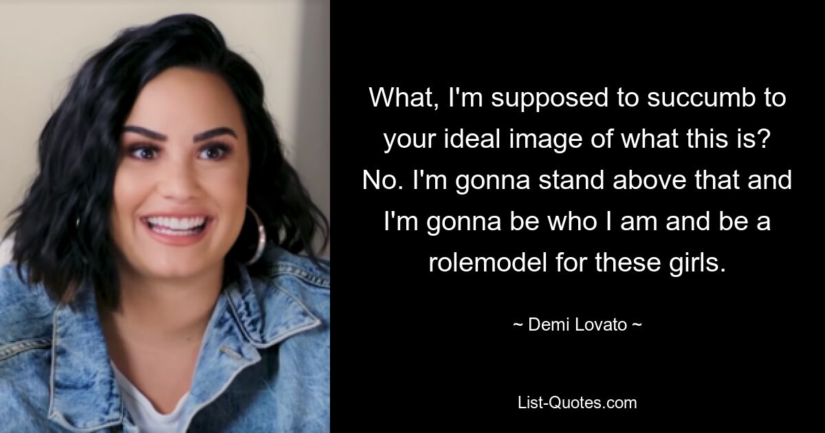 What, I'm supposed to succumb to your ideal image of what this is? No. I'm gonna stand above that and I'm gonna be who I am and be a rolemodel for these girls. — © Demi Lovato