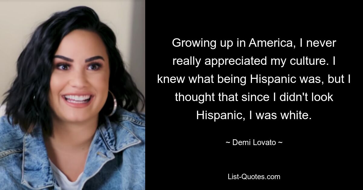 Growing up in America, I never really appreciated my culture. I knew what being Hispanic was, but I thought that since I didn't look Hispanic, I was white. — © Demi Lovato