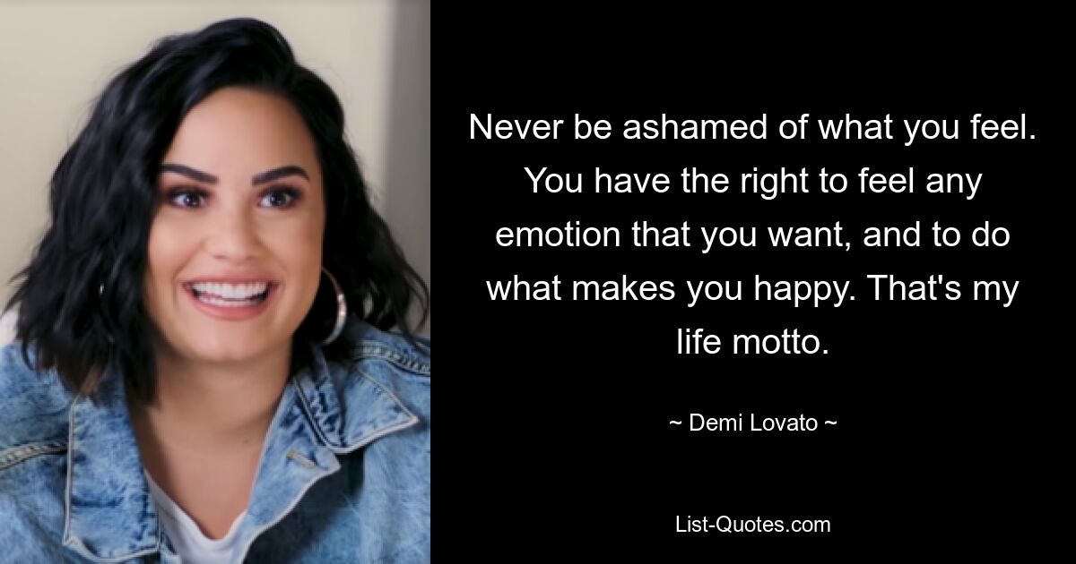 Never be ashamed of what you feel. You have the right to feel any emotion that you want, and to do what makes you happy. That's my life motto. — © Demi Lovato