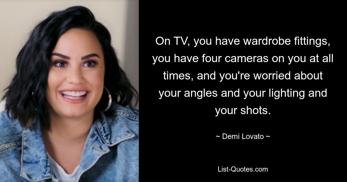 On TV, you have wardrobe fittings, you have four cameras on you at all times, and you're worried about your angles and your lighting and your shots. — © Demi Lovato